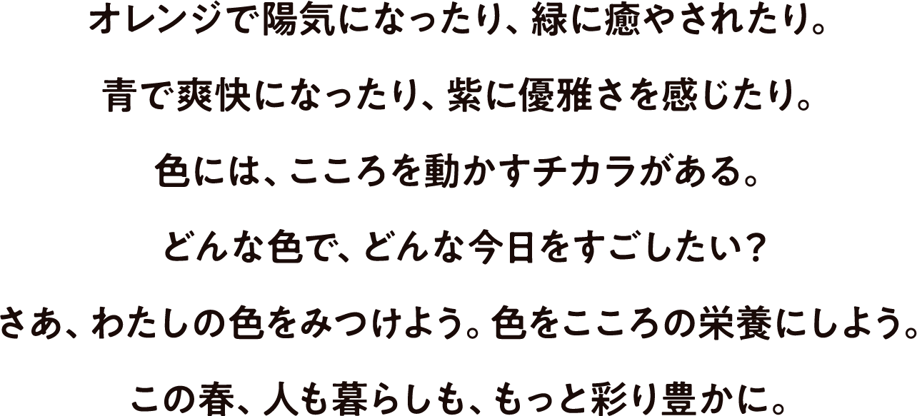 オレンジで陽気になったり、緑に癒されたり。青で爽快になったり、紫に優雅さを感じたり。色には、こころを動かすチカラがある。どんな色で、今日をすごしたい？さあ、わたしの色を見つけよう。色をこころの栄養にしよう。この春、人も暮らしも、もっと彩り豊かに。