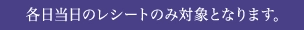 各日当日のレシートのみ対象となります。