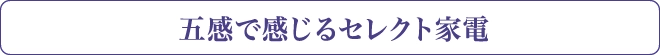 五感で感じるセレクト家電