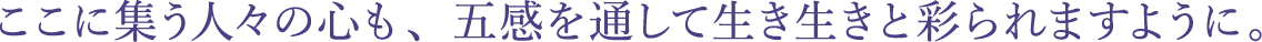 ここに集う人々の心も、五感を通して生き生きと彩られますように。