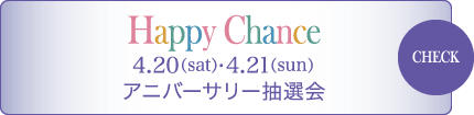 Happy Chance 4/20（sat） - 4/21（sun） アニバ―サリー抽選会