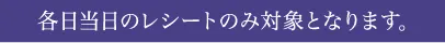 各日当日のレシートのみ対象となります。