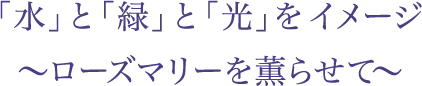 「水」と「緑」と「光」をイメージ〜ローズマリーを薫らせて〜