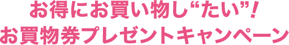 お得にお買い物し“たい”！お買物券プレゼントキャンペーン