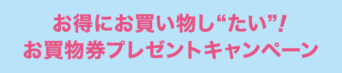 お得にお買い物し“たい”！お買物券プレゼントキャンペーン