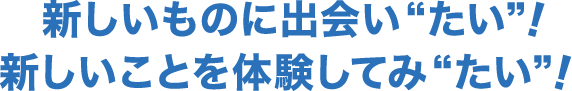 新しいものに出会い“たい”！新しいことを体験してみ“たい”！