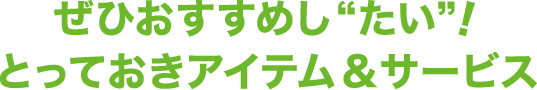 ぜひおすすめし“たい”！とっておきアイテム&サービス