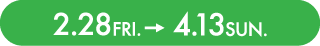 2.28 Fri. - 4.13 Sun.