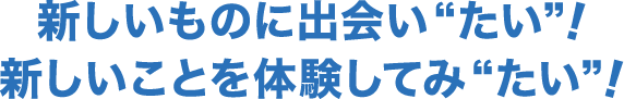 新しいものに出会い“たい”！新しいことを体験してみ“たい”！