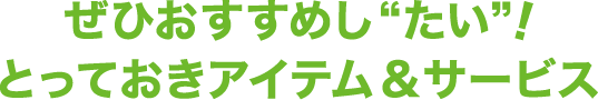 ぜひおすすめし“たい”！とっておきアイテム&サービス