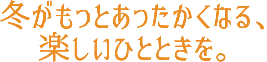 冬がもっとあったかくなる、楽しいひとときを。