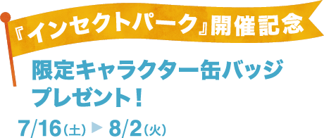 『インセクトパーク』開催記念-限定キャラクター缶バッジ プレゼント！