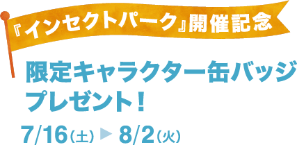 『インセクトパーク』開催記念-限定キャラクター缶バッジ プレゼント！