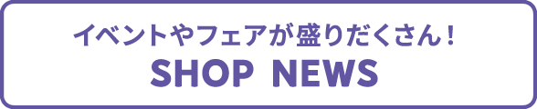 イベントやフェアが盛りだくさん！Shop News