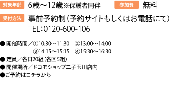 対象年齢:6歳〜12歳※保護者同伴受付方法事前予約制（予約サイトもしくはお電話にて）TEL：0120-600-106参加費無料●	開催時間／①10:30～11:30②13:00～14:00③14:15～15:15④15:30～16:30●	定員／各日20組（各回5組）●	開催場所／ドコモショップ二子玉川店内●ご予約はコチラから　