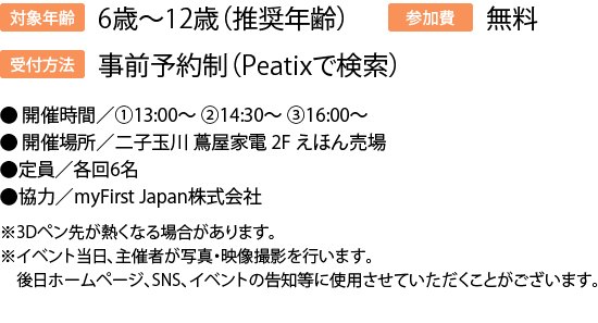 対象年齢:6歳～12歳（推奨年齢）受付方法事前予約制（Peatixで検索/参加費:無料●	開催時間／①13:00～ ②14:30～ ③16:00～●	開催場所／二子玉川 蔦屋家電 2F えほん売場●定員／各回6名●協力／myFirst Japan株式会社