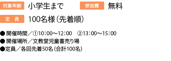 対象年齢:小学生まで/定員:100名様（先着順）/参加費:無料/●開催時間／①10：00～12：00　②13：00～15：00/●開催場所／文教堂児童書売り場●定員／各回先着50名（合計100名）