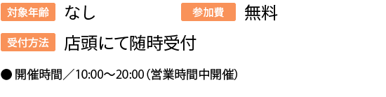 対象年齢:なし/参加費:無料/受付方法:店頭にて随時受付/●	開催時間／10:00〜20:00（営業時間中開催）