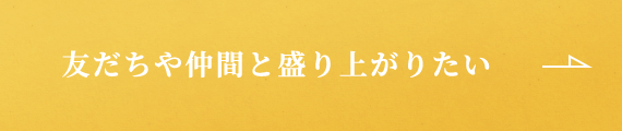 友だちや仲間と盛り上がりたい