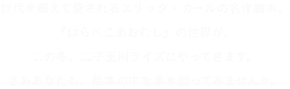 世代を超えて愛されるエリック・カールの名作絵本、『はらぺこあおむし』の世界が、この冬、二子玉川ライズにやってきます。さああなたも、絵本の中を歩き回ってみませんか。