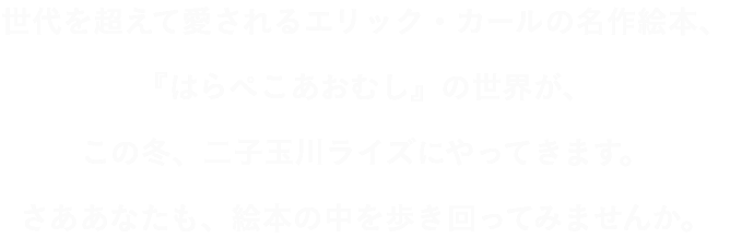 世代を超えて愛されるエリック・カールの名作絵本、『はらぺこあおむし』の世界が、この冬、二子玉川ライズにやってきます。さああなたも、絵本の中を歩き回ってみませんか。