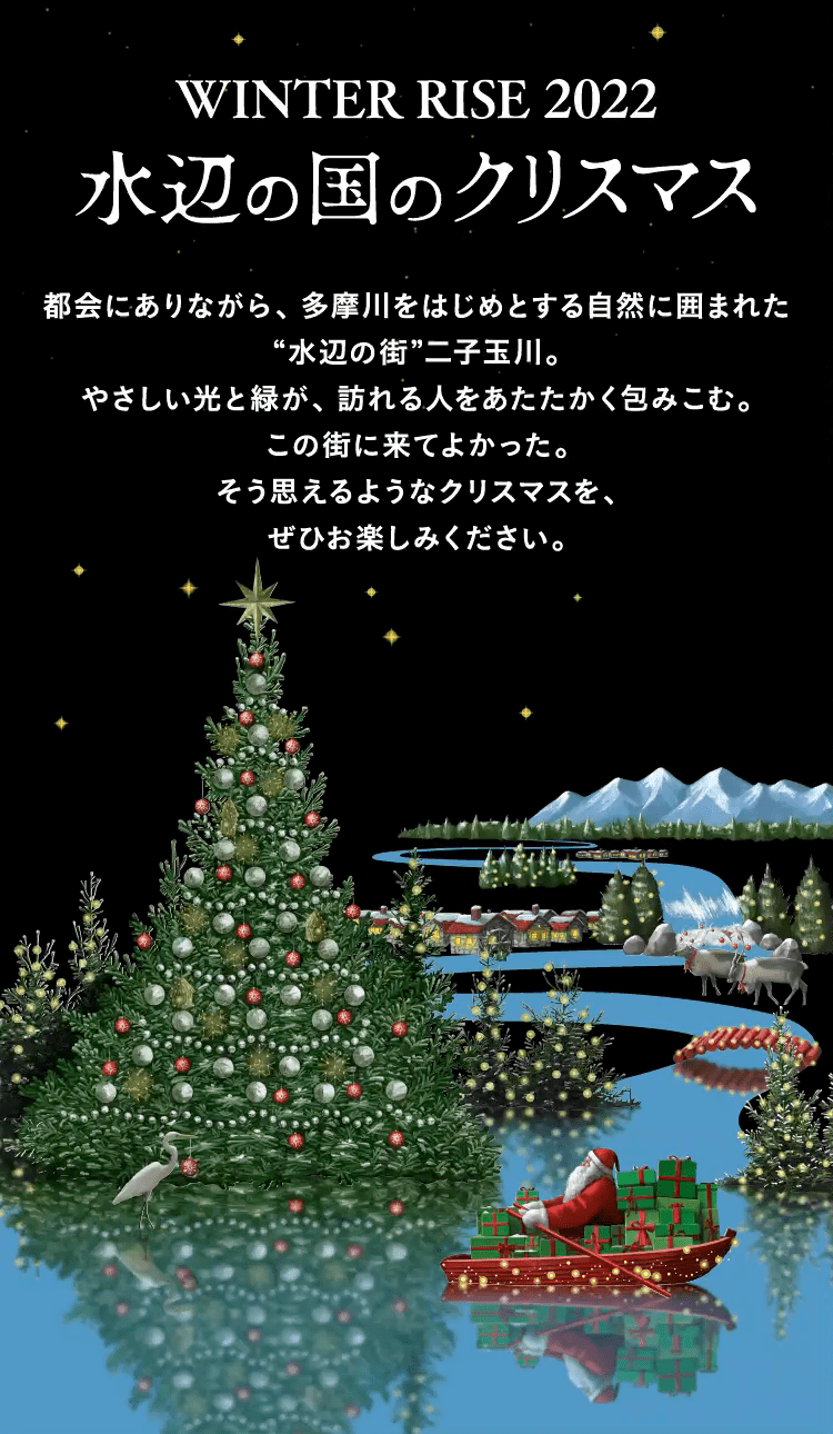 WINTER RISE 2022 水辺の国のクリスマス 都会にありながら、多摩川をはじめとする自然に囲まれた“水辺の街”二子玉川。やさしい光と緑が、訪れる人をあたたかく包みこむ。この街に来てよかった。この街に暮らしてよかった。そう思えるようなクリスマスを、ぜひお楽しみください。